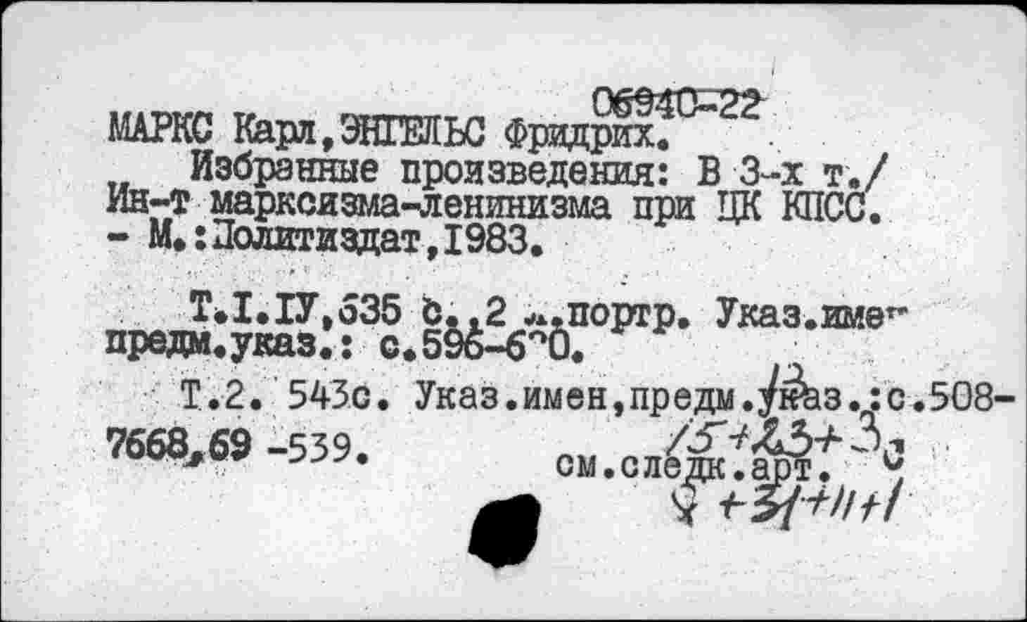 ﻿МАРКС Карл,ЭНГЕЛЬС Фридрих.
Избранные произведения: В 3-х т./ Ин-т марксизма-ленинизма при ЦК КПСС. - М.:Политиздат,1983.
Т*1.1У,535 Ь.,2 ^.портр. Указ.име** предм.указ.: с.59ь-6°0.
Т.2. 543с. Указ.имен,предм.Ук^з..:с.5О8
7668,69 -539.	см.сд^Ж3С